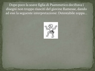 Dopo poco la soave figlia di Psammetico decifrava i
disegni non troppo riusciti del giovine Ramesse, dando
ad essi la seguente interpretazione: Detestabile zoppa...
 