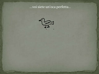 ...voi siete un'oca perfetta...
 