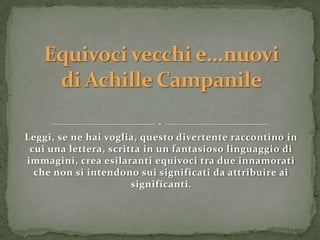 Leggi, se ne hai voglia, questo divertente raccontino in
 cui una lettera, scritta in un fantasioso linguaggio di
immagini, crea esilaranti equivoci tra due innamorati
  che non si intendono sui significati da attribuire ai
                       significanti.
 