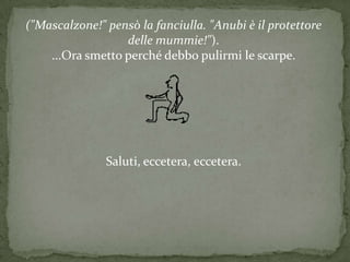 ("Mascalzone!" pensò la fanciulla. "Anubi è il protettore
                  delle mummie!").
    ...Ora smetto perché debbo pulirmi le scarpe.




               Saluti, eccetera, eccetera.
 