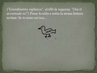 ("Grandissimo vigliacco", strillò la ragazza. "Ora ti
accomodo io!") Prese lo stilo e sotto la stessa lettera
scrisse: Se io sono un'oca...
 
