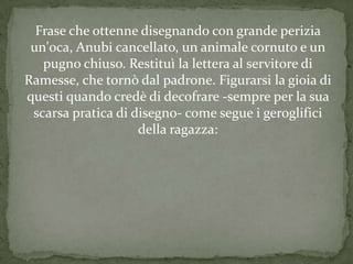 Frase che ottenne disegnando con grande perizia
 un'oca, Anubi cancellato, un animale cornuto e un
   pugno chiuso. Restituì la lettera al servitore di
Ramesse, che tornò dal padrone. Figurarsi la gioia di
questi quando credè di decofrare -sempre per la sua
 scarsa pratica di disegno- come segue i geroglifici
                    della ragazza:
 
