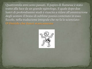 Quattromila anni sono passati. Il papiro di Ramesse è stato
tratto alla luce da un grande egittologo, il quale dopo due
lustri di profondissimi studi è riuscito a ridare all'ammirazione
degli uomini il brano di sublime poesia contenuto in esso.
Eccolo, nella traduzione integrale che ne fa lo scienziato:
O Osiride che danzi stancamente
 
