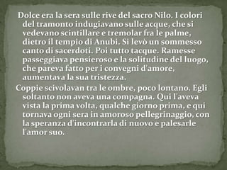 Dolce era la sera sulle rive del sacro Nilo. I colori
 del tramonto indugiavano sulle acque, che si
 vedevano scintillare e tremolar fra le palme,
 dietro il tempio di Anubi. Si levò un sommesso
 canto di sacerdoti. Poi tutto tacque. Ramesse
 passeggiava pensieroso e la solitudine del luogo,
 che pareva fatto per i convegni d'amore,
 aumentava la sua tristezza.
Coppie scivolavan tra le ombre, poco lontano. Egli
 soltanto non aveva una compagna. Qui l'aveva
 vista la prima volta, qualche giorno prima, e qui
 tornava ogni sera in amoroso pellegrinaggio, con
 la speranza d'incontrarla di nuovo e palesarle
 l'amor suo.
 