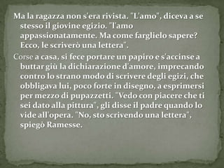 Ma la ragazza non s'era rivista. "L'amo", diceva a se
 stesso il giovine egizio. "l'amo
 appassionatamente. Ma come farglielo sapere?
 Ecco, le scriverò una lettera".
Corse a casa, si fece portare un papiro e s'accinse a
 buttar giù la dichiarazione d'amore, imprecando
 contro lo strano modo di scrivere degli egizi, che
 obbligava lui, poco forte in disegno, a esprimersi
 per mezzo di pupazzetti. "Vedo con piacere che ti
 sei dato alla pittura", gli disse il padre quando lo
 vide all'opera. "No, sto scrivendo una lettera",
 spiegò Ramesse.
 