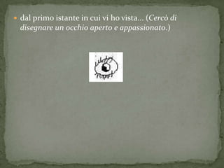  dal primo istante in cui vi ho vista... (Cercò di
  disegnare un occhio aperto e appassionato.)
 