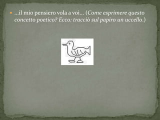  ...il mio pensiero vola a voi... (Come esprimere questo
  concetto poetico? Ecco: tracciò sul papiro un uccello.)
 