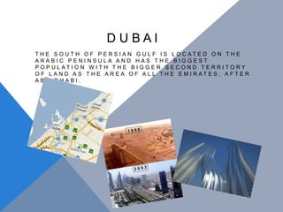                          D U B A I The south of Persian Gulf is located on the Arabic Peninsula and has the biggest population with the bigger second territory of land as the area of all the emirates, after Abu Dhabi. 