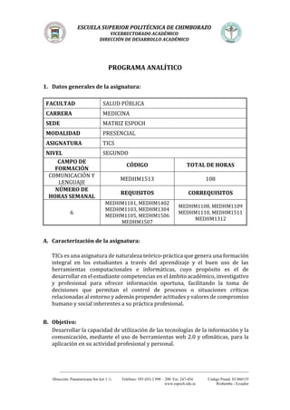 ESCUELA SUPERIOR POLITÉCNICA DE CHIMBORAZO
VICERRECTORADO ACADÉMICO
DIRECCIÓN DE DESARROLLO ACADÉMICO
_________________________________________________________________________________________________
Dirección: Panamericana Sur km 1 ½. Teléfono: 593 (03) 2 998 – 200 Ext. 247-454 Código Postal: EC060155
www.espoch.edu.ec Riobamba - Ecuador
PROGRAMA ANALÍTICO
1. Datos generales de la asignatura:
FACULTAD SALUD PÚBLICA
CARRERA MEDICINA
SEDE MATRIZ ESPOCH
MODALIDAD PRESENCIAL
ASIGNATURA TICS
NIVEL SEGUNDO
CAMPO DE
FORMACIÓN
CÓDIGO TOTAL DE HORAS
COMUNICACIÓN Y
LENGUAJE
MEDHM1513 108
NÚMERO DE
HORAS SEMANAL
REQUISITOS CORREQUISITOS
6
MEDHM1101, MEDHM1402
MEDHM1103, MEDHM1304
MEDHM1105, MEDHM1506
MEDHM1507
MEDHM1108, MEDHM1109
MEDHM1110, MEDHM1511
MEDHM1312
A. Caracterización de la asignatura:
TICs es una asignatura de naturaleza teórico-práctica que genera una formación
integral en los estudiantes a través del aprendizaje y el buen uso de las
herramientas computacionales e informáticas, cuyo propósito es el de
desarrollar en el estudiante competencias en el ámbito académico, investigativo
y profesional para ofrecer información oportuna, facilitando la toma de
decisiones que permitan el control de procesos o situaciones críticas
relacionadas al entorno y además propender actitudes y valores de compromiso
humano y social inherentes a su práctica profesional.
B. Objetivo:
Desarrollar la capacidad de utilización de las tecnologías de la información y la
comunicación, mediante el uso de herramientas web 2.0 y ofimáticas, para la
aplicación en su actividad profesional y personal.
 