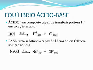 EQUÍLIBRIO ÁCIDO-BASE
 ÁCIDO: um composto capaz de transferir prótons H+
em solução aquosa.
 BASE: uma substância capaz de liberar ânion OH– em
solução aquosa.
 