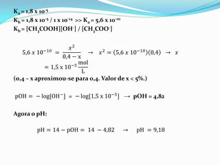 Ka = 1,8 x 10-5
Kb = 1,8 x 10-5 / 1 x 10-14 >> Ka = 5,6 x 10-10
Kb = [CH3COOH][OH-] / [CH3COO-]
5,6 𝑥 10−10 =
𝑥2
0,4 − x
→ 𝑥2 = 5,6 𝑥 10−10 0,4 → 𝑥
= 1,5 x 10−5
mol
L
(0,4 – x aproximou-se para 0,4. Valor de x < 5%.)
pOH = − log[OH−] = − log[1,5 x 10−5] → pOH = 4,82
Agora o pH:
pH = 14 − pOH = 14 − 4,82 → pH = 9,18
 