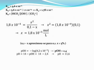 Ka2 = 5,6 x 10-11
Kb = 5,6 x 10-11 / 1 x 10-14 >> Ka = 1,78 x 10-4
Kb = [HCO3
-][OH-] / [CO3
2-]
1,8 𝑥 10−4
=
𝑥2
0,1 − x
→ 𝑥2
= 1,8 𝑥 10−4
(0,1)
→ 𝑥 = 1,8 x 10−5
mol
L
(0,1 – x aproximou-se para 0,1. x < 5%.)
pOH = − log[4,2 x 10−3] → pOH = 2,4
pH = 14 − pOH = 14 − 2,4 → pH = 11,6
 