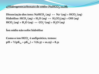 4)Hidrogenocarbonato de sódio (NaHCO3) 0,1M:
Dissociação dos íons: NaHCO3 (aq) ↔ Na+ (aq) + HCO3
-(aq)
Hidrólise: HCO3
-(aq) + H2O (aq) ↔ H2CO3(aq) + OH-(aq)
HCO3
-(aq) + H2O (aq) ↔ CO3
2-(aq) + H3O+(aq)
Íon sódio não sofre hidrólise
Como o íon HCO3
- é anfiprótico, temos:
pH = ½(pKa1 + pKa2) = ½(6,37 + 10,25) = 8,31
 
