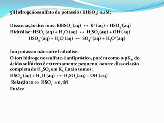5)Hidrogenossulfato de potássio (KHSO4) 0,1M:
Dissociação dos íons: KHSO4 (aq) ↔ K+ (aq) + HSO4
-(aq)
Hidrólise: HSO4
-(aq) + H2O (aq) ↔ H2SO4(aq) + OH-(aq)
HSO4
-(aq) + H2O (aq) ↔ SO4
2-(aq) + H3O+(aq)
Íon potássio não sofre hidrólise.
O íon hidrogenossulfato é anfiprótico, porém como o pKa1 do
ácido sulfúrico é extremamente pequeno, ocorre dissociação
completa de H2SO4 em K1. Então temos:
HSO4
-(aq) + H2O (aq) ↔ H2SO4(aq) + OH-(aq)
Relação 1:1 >> HSO4
- = 0,1M
Então:
 
