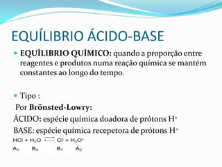 EQUÍLIBRIO ÁCIDO-BASE
 EQUÍLIBRIO QUÍMICO: quando a proporção entre
reagentes e produtos numa reação química se mantém
constantes ao longo do tempo.
 Tipo :
Por Brönsted-Lowry:
ÁCIDO: espécie química doadora de prótons H+
BASE: espécie química recepetora de prótons H+
 