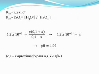 Ka2 = 1,2 x 10-2
Ka2 = [SO4
2-][H3O+] / [HSO4
-]
1,2 𝑥 10−2 =
𝑥 0,1 + 𝑥
0,1 − x
→ 1,2 𝑥 10−2 = 𝑥
→ pH = 1,92
(0,1 – x aproximado para 0,1. x < 5%.)
 