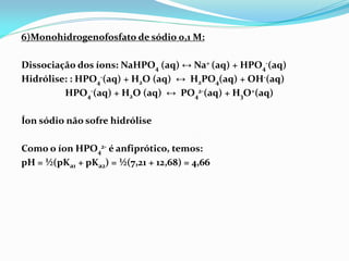 6)Monohidrogenofosfato de sódio 0,1 M:
Dissociação dos íons: NaHPO4 (aq) ↔ Na+ (aq) + HPO4
-(aq)
Hidrólise: : HPO4
-(aq) + H2O (aq) ↔ H2PO4(aq) + OH-(aq)
HPO4
-(aq) + H2O (aq) ↔ PO4
2-(aq) + H3O+(aq)
Íon sódio não sofre hidrólise
Como o íon HPO4
2- é anfiprótico, temos:
pH = ½(pKa1 + pKa2) = ½(7,21 + 12,68) = 4,66
 