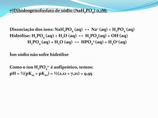 7)Dihidrogenofosfato de sódio (NaH2PO4) 0,1M:
Dissociação dos íons: NaH2PO4 (aq) ↔ Na+ (aq) + H2PO4
-(aq)
Hidrólise: H2PO4
-(aq) + H2O (aq) ↔ H3PO4(aq) + OH-(aq)
H2PO4
-(aq) + H2O (aq) ↔ HPO4
2-(aq) + H3O+(aq)
Íon sódio não sofre hidrólise
Como o íon H2PO4
2- é anfiprótico, temos:
pH = ½(pKa1 + pKa2) = ½(2,12 + 7,21) = 9,95
 