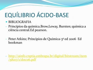 EQUÍLIBRIO ÁCIDO-BASE
 BIBLIOGRAFIA
- Princípios da química.Brow,Leway, Bursten; química a
ciência central.Ed pearson.
- Peter Atkins; Príncipios de Química-3º ed 2006 Ed
bookman
- http://ainfo.cnptia.embrapa.br/digital/bitstream/item
/58217/1/doc116.pdf
 