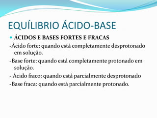 EQUÍLIBRIO ÁCIDO-BASE
 ÁCIDOS E BASES FORTES E FRACAS
-Ácido forte: quando está completamente desprotonado
em solução.
-Base forte: quando está completamente protonado em
solução.
- Ácido fraco: quando está parcialmente desprotonado
-Base fraca: quando está parcialmente protonado.
 
