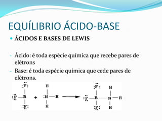 EQUÍLIBRIO ÁCIDO-BASE
 ÁCIDOS E BASES DE LEWIS
- Ácido: é toda espécie química que recebe pares de
elétrons
- Base: é toda espécie química que cede pares de
elétrons.
 