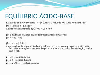 EQUÍLIBRIO ÁCIDO-BASE
Baseando-se nos valores de [H+] e [OH-], o valor de Kw pode ser calculado:
Kw = 1,0 x 10-7 . 1,0 x 10-7
A uma temperatura de 25ºC: Kw = 1,0 x 10-14
pH e pOH: As relações abaixo representam esses valores:
pH = -log [H+]
pOH = - log [OH-]
A escala de pH é representada por valores de 0 a 14, uma vez que, quanto mais
ácida for a solução, menor será o pH e quanto mais básica for a solução, maior
será o pH.
pH < 7 - solução ácida
pH > 7 - solução básica
pH = pOH = 7 - solução neutra
 