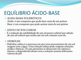 EQUÍLIBRIO ÁCIDO-BASE
 ÁCIDO-BASES POLIPRÓTICOS
- Ácido: é um composto que pode doar mais de um próton
- Base: é um composto que pode aceitar mais de um próton
 EFEITO DO ÍON COMUM
- É a redução da solubilidade de um sal pouco solúvel por adição
de um sal solúvel que tenha um íon em comum com ele.
 HIDRÓLISE
- Hidrólise salina é o processo em que íons provenientes de um sal
reagem com a água. Uma solução salina pode originar soluções
ácidas e básicas. Os sais presentes se dissociam em cátions e
ânions, e dependendo destes íons a solução assume diferentes
valores de pH.
 