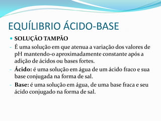 EQUÍLIBRIO ÁCIDO-BASE
 SOLUÇÃO TAMPÃO
- É uma solução em que atenua a variação dos valores de
pH mantendo-o aproximadamente constante após a
adição de ácidos ou bases fortes.
- Ácido: é uma solução em água de um ácido fraco e sua
base conjugada na forma de sal.
- Base: é uma solução em água, de uma base fraca e seu
ácido conjugado na forma de sal.
 