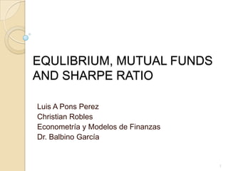 EQULIBRIUM, MUTUAL FUNDS AND SHARPE RATIO Luis A Pons Perez Christian Robles Econometría y Modelos de Finanzas Dr. BalbinoGarcía 1 