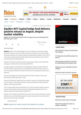 18/09/15 11:36 pmEquNev-KIT Capital hedge fund delivers positive returns in August, despite market volatility - Livemint
Page 1 of 3http://www.livemint.com/Companies/HiaTE8f9lSPSbLgzMnNQ0H/EquNevKIT-Capital-hedge-fund-delivers-positive-returns-in-A.html
Mint on SundaySearch
18 September 2015 | E-Paper
Home | Companies | Industry | Politics | Money | Opinion | Lounge | Multimedia | Consumer | Specials
People | Results | Management | Start-ups
Swaraj Singh Dhanjal
Home » Companies Last Modiﬁed: Fri, Sep 18 2015. 07 46 PM IST
Swaraj Singh Dhanjal
EquNev-KIT Capital hedge fund delivers
positive returns in August, despite
market volatility
EquNev-K1T capital fund returned 3.24% in August even as the benchmark US
S&P index gave –6.02%
0 5 0
Enter your email
Newsletter
Mumbai: EquNev-K1T Capital Hedge Fund, a US market-focused Indian hedge
fund, gave a positive return of 3.24% to investors in August, even as most hedge
funds saw a decline due to sharp volatility in global equity markets on account of
uncertainty around Chinese growth, falling oil prices and timing of the interest
rate hike by the US Federal Reserve .
EquNev-K1T Capital is a 100% systematic hedge fund, trading in the largest 900
companies listed on the US stock market (S&P 900).
In August, Hedge Fund Research’s Fund Weighted Composite Index (FWC) fell
1.87% to 12,443.31, paring the year-to-date performance for the FWC to a gain of
0.2%. The August decline for the FWC was the worst monthly performance since
May 2012.
However, the EquNev-K1T capital fund returned 3.24% in August even as the
benchmark US S&P index gave –6.02%.
Almost all systematic hedge funds lost money in August, including Renaissance
(-5.71%), Winton (-4.3%), Brevin Howard (-3.03%) and Cantab (-10.36%), data from
Hedge Fund Research showed.
“This is what hedge funds are expected to do. Protect investors against massive
“fat tail” days like what August witnessed,” said Kapil Khandelwal, director at
EquNev Capital and board member EquNev-K1T.
EquNev-K1T’s strategy provided Indian investors with risk diversiﬁcation, portfolio
allocation and a natural hedge against the rupee’s depreciation as an alternative
asset with minimal risks, he added.
TOPICS: EQUNEV-KIT CAPITAL, HEDGE FUND, MARKETS, OIL PRICES,
Safari Power Saver
Click to Start Flash Plug-in
LATEST NEWS
S&P withdraws rating on Amtek Global
Technologies
P.V. Chandran elected INS president for
2015-16
Indian ﬁsherman killed in ﬁring from
an unidentiﬁed boat off Gujarat coast
Helping the most vulnerable of Syria’s
refugees
Why India needs a Partition museum
EDITOR'S PICKS
Fed leaves interest rates unchanged
Twenty ﬁve people who matter in
Indian e-commerce
 