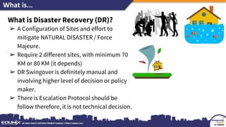 What is...
What is Disaster Recovery (DR)?
➢ A Configuration of Sites and effort to
mitigate NATURAL DISASTER / Force
Majeure.
➢ Require 2 different sites, with minimum 70
KM or 80 KM (it depends)
➢ DR Swingover is definitely manual and
involving higher level of decision or policy
maker.
➢ There is Escalation Protocol should be
follow therefore, it is not technical decision.
 