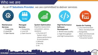 Who we are
As an IT Solutions Provider, we are committed to deliver services
Maintenance
Services
1. PostgreSQL
2. Linux OS
3. Open Source
Managed
Services
1. PostgreSQL
2. Linux OS
3. Open Source
System Optimization
Expertise (assessment,
consultation, advices,
solutions)
1. Any kind of IT
System which
require performance
fix and solutions
2. Network
3. Security
4. etc
High Performance
Software
Development
1. World class quality
2. High throughput
and high transactions
Hands-On Training
1. Linux Administration
(Basic and Advanced)
2. PostgreSQL
(Basic and Advanced)
3. High Performance
Transaction System
 