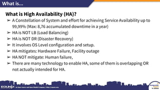 What is...
What is High Availability (HA)?
➢ A Constellation of System and effort for achieving Service Availability up to
99,99% (Max: 8,76 accumulated downtime in a year)
➢ HA is NOT LB (Load Balancing)
➢ HA is NOT DR (Disaster Recovery)
➢ It involves OS Level configuration and setup.
➢ HA mitigates: Hardware Failure, Facility outage
➢ HA NOT mitigate: Human failure,
➢ There are many technology to enable HA, some of them is overlapping OR
not actually intended for HA.
 