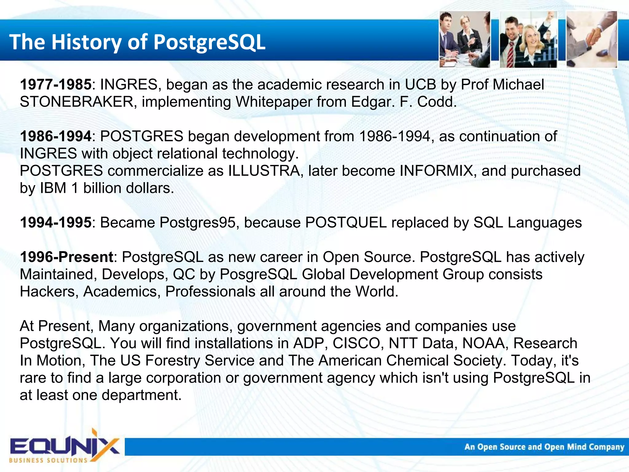 The History of PostgreSQL 1977-1985: INGRES, began as the academic research in UCB by Prof Michael STONEBRAKER, implementing Whitepaper from Edgar. F. Codd. 1986-1994: POSTGRES began development from 1986-1994, as continuation of INGRES with object relational technology. POSTGRES commercialize as ILLUSTRA, later become INFORMIX, and purchased by IBM 1 billion dollars. 1994-1995: Became Postgres95, because POSTQUEL replaced by SQL Languages 1996-Present: PostgreSQL as new career in Open Source. PostgreSQL has actively Maintained, Develops, QC by PosgreSQL Global Development Group consists Hackers, Academics, Professionals all around the World. At Present, Many organizations, government agencies and companies use PostgreSQL. You will find installations in ADP, CISCO, NTT Data, NOAA, Research In Motion, The US Forestry Service and The American Chemical Society. Today, it's rare to find a large corporation or government agency which isn't using PostgreSQL in at least one department. 