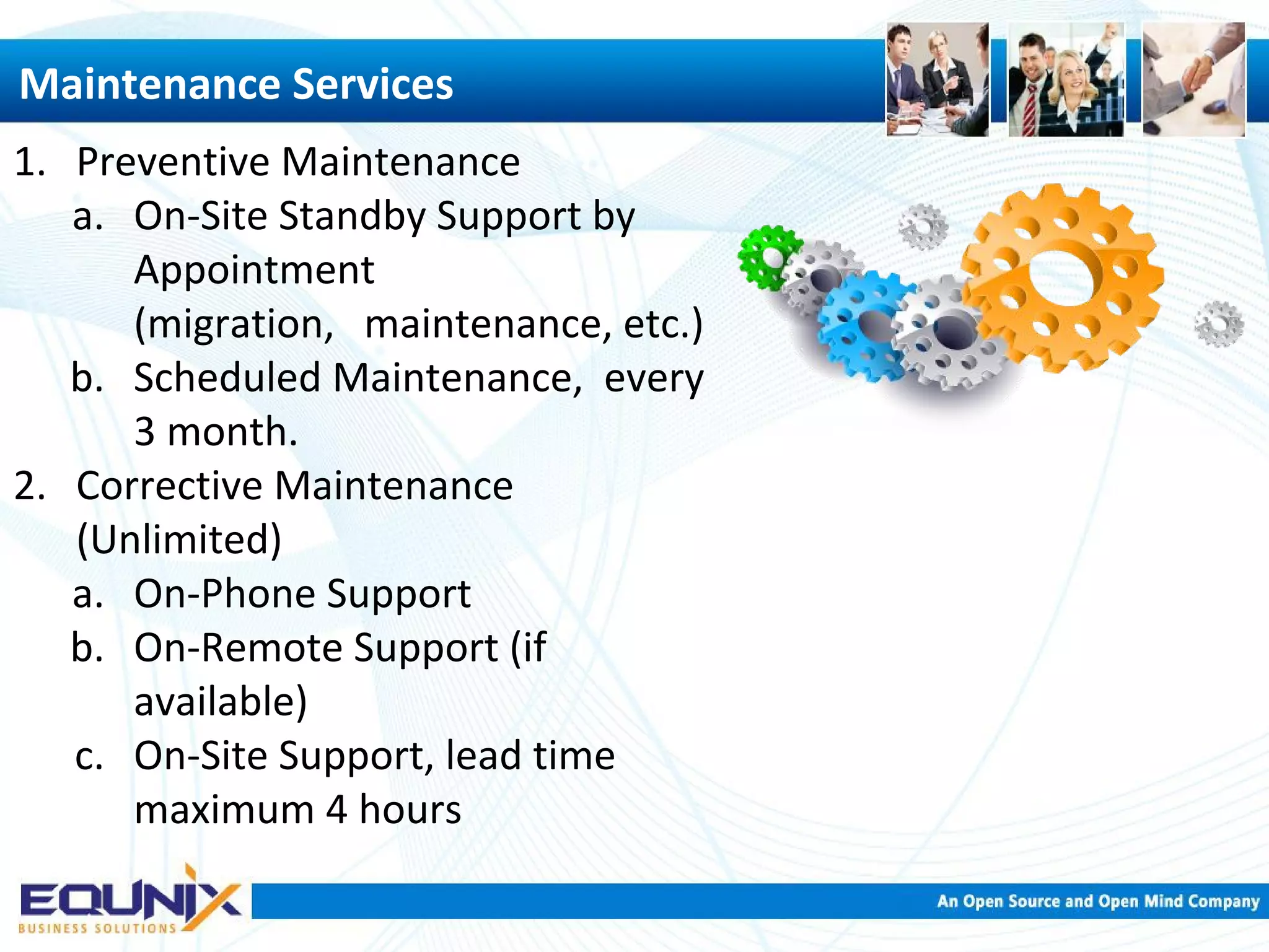 Maintenance Services 1. Preventive Maintenance a. On-Site Standby Support by Appointment (migration, maintenance, etc.) b. Scheduled Maintenance, every 3 month. 2. Corrective Maintenance (Unlimited) a. On-Phone Support b. On-Remote Support (if available) c. On-Site Support, lead time maximum 4 hours 