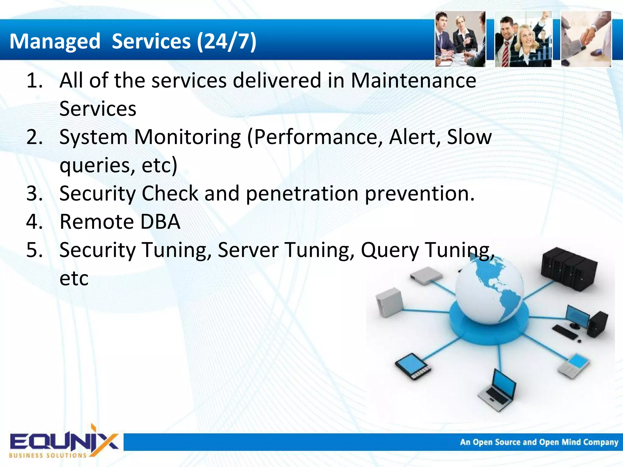 Managed Services (24/7) 1. All of the services delivered in Maintenance Services 2. System Monitoring (Performance, Alert, Slow queries, etc) 3. Security Check and penetration prevention. 4. Remote DBA 5. Security Tuning, Server Tuning, Query Tuning, etc 