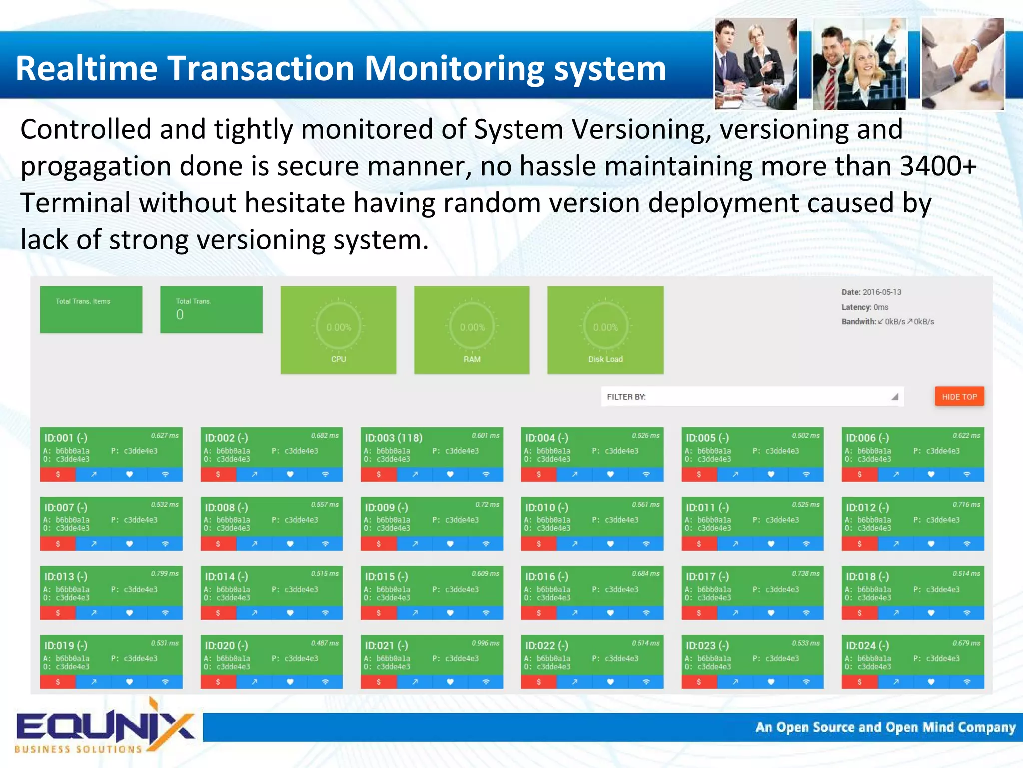 Controlled and tightly monitored of System Versioning, versioning and progagation done is secure manner, no hassle maintaining more than 3400+ Terminal without hesitate having random version deployment caused by lack of strong versioning system. Realtime Transaction Monitoring system 