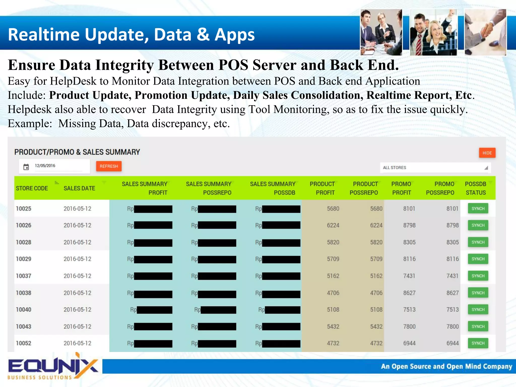 Realtime Update, Data & Apps Ensure Data Integrity Between POS Server and Back End. Easy for HelpDesk to Monitor Data Integration between POS and Back end Application Include: Product Update, Promotion Update, Daily Sales Consolidation, Realtime Report, Etc. Helpdesk also able to recover Data Integrity using Tool Monitoring, so as to fix the issue quickly. Example: Missing Data, Data discrepancy, etc. 