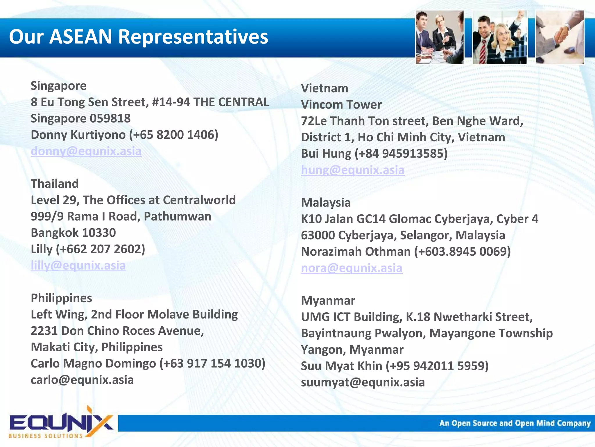 Singapore 8 Eu Tong Sen Street, #14-94 THE CENTRAL Singapore 059818 Donny Kurtiyono (+65 8200 1406) donny@equnix.asia Thailand Level 29, The Offices at Centralworld 999/9 Rama I Road, Pathumwan Bangkok 10330 Lilly (+662 207 2602) lilly@equnix.asia Philippines Left Wing, 2nd Floor Molave Building 2231 Don Chino Roces Avenue, Makati City, Philippines Carlo Magno Domingo (+63 917 154 1030) carlo@equnix.asia Vietnam Vincom Tower 72Le Thanh Ton street, Ben Nghe Ward, District 1, Ho Chi Minh City, Vietnam Bui Hung (+84 945913585) hung@equnix.asia Malaysia K10 Jalan GC14 Glomac Cyberjaya, Cyber 4 63000 Cyberjaya, Selangor, Malaysia Norazimah Othman (+603.8945 0069) nora@equnix.asia Myanmar UMG ICT Building, K.18 Nwetharki Street, Bayintnaung Pwalyon, Mayangone Township Yangon, Myanmar Suu Myat Khin (+95 942011 5959) suumyat@equnix.asia Our ASEAN Representatives 