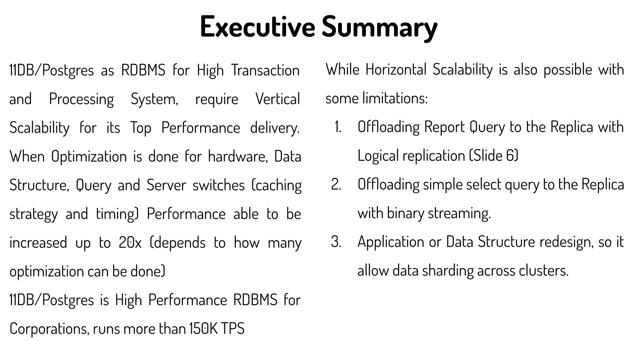 11DB/Postgres as RDBMS for High Transaction
and Processing System, require Vertical
Scalability for its Top Performance delivery.
When Optimization is done for hardware, Data
Structure, Query and Server switches (caching
strategy and timing) Performance able to be
increased up to 20x (depends to how many
optimization can be done)
11DB/Postgres is High Performance RDBMS for
Corporations, runs more than 150K TPS
While Horizontal Scalability is also possible with
some limitations:
1. Ofﬂoading Report Query to the Replica with
Logical replication (Slide 6)
2. Ofﬂoading simple select query to the Replica
with binary streaming.
3. Application or Data Structure redesign, so it
allow data sharding across clusters.
Executive Summary
 