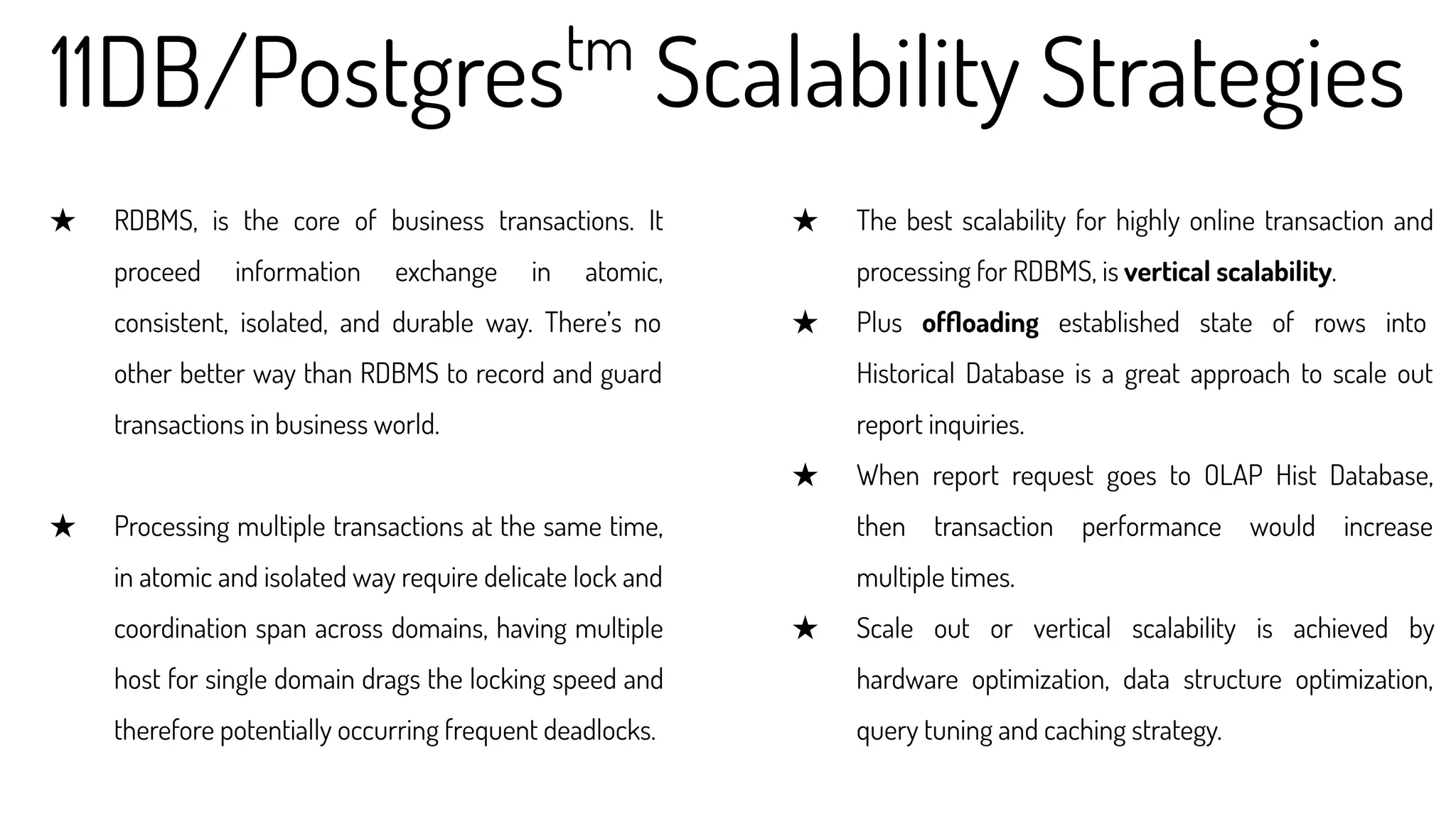 11DB/Postgrestm
Scalability Strategies
★ RDBMS, is the core of business transactions. It
proceed information exchange in atomic,
consistent, isolated, and durable way. There’s no
other better way than RDBMS to record and guard
transactions in business world.
★ Processing multiple transactions at the same time,
in atomic and isolated way require delicate lock and
coordination span across domains, having multiple
host for single domain drags the locking speed and
therefore potentially occurring frequent deadlocks.
★ The best scalability for highly online transaction and
processing for RDBMS, is vertical scalability.
★ Plus ofﬂoading established state of rows into
Historical Database is a great approach to scale out
report inquiries.
★ When report request goes to OLAP Hist Database,
then transaction performance would increase
multiple times.
★ Scale out or vertical scalability is achieved by
hardware optimization, data structure optimization,
query tuning and caching strategy.
 