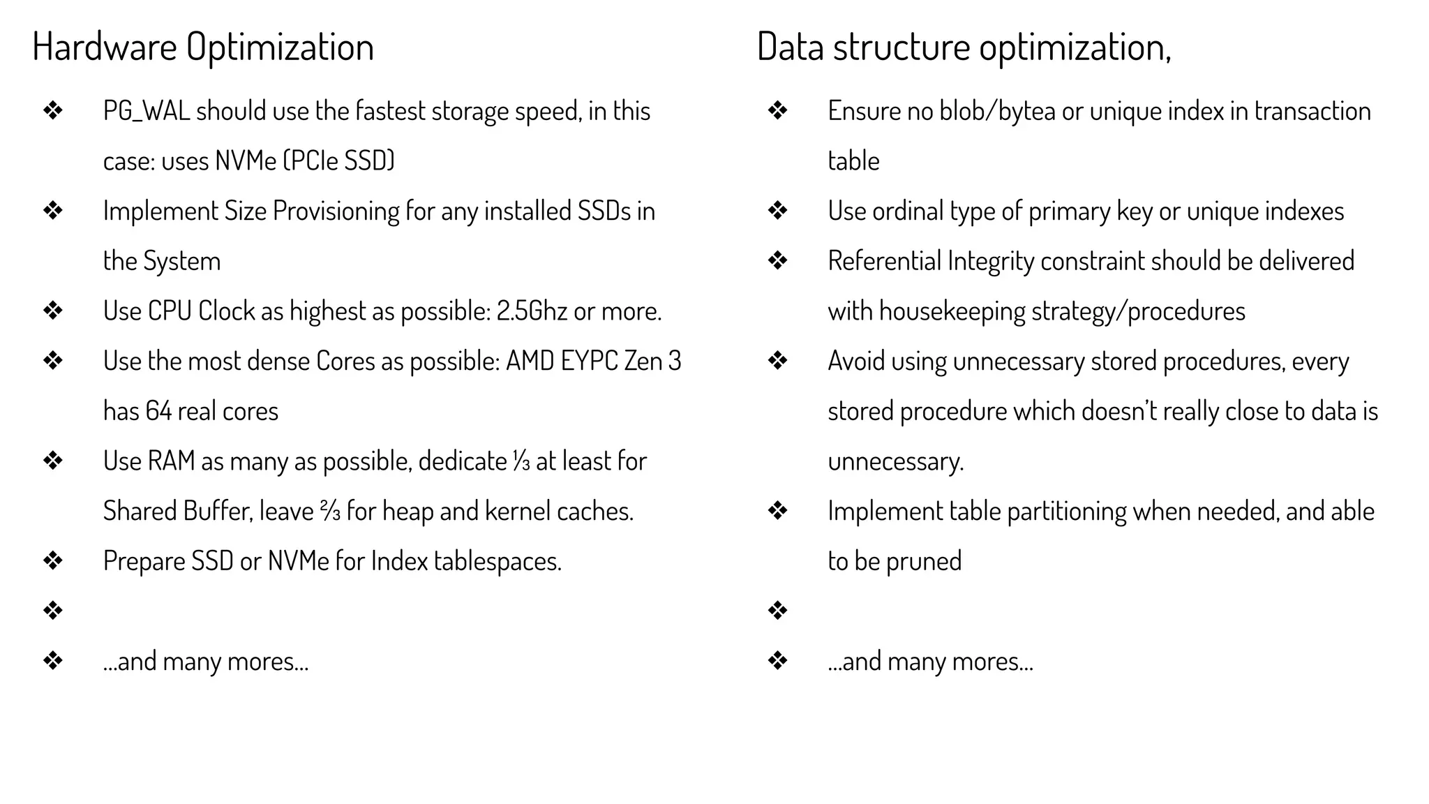 Hardware Optimization
❖ PG_WAL should use the fastest storage speed, in this
case: uses NVMe (PCIe SSD)
❖ Implement Size Provisioning for any installed SSDs in
the System
❖ Use CPU Clock as highest as possible: 2.5Ghz or more.
❖ Use the most dense Cores as possible: AMD EYPC Zen 3
has 64 real cores
❖ Use RAM as many as possible, dedicate ⅓ at least for
Shared Buffer, leave ⅔ for heap and kernel caches.
❖ Prepare SSD or NVMe for Index tablespaces.
❖
❖ …and many mores…
Data structure optimization,
❖ Ensure no blob/bytea or unique index in transaction
table
❖ Use ordinal type of primary key or unique indexes
❖ Referential Integrity constraint should be delivered
with housekeeping strategy/procedures
❖ Avoid using unnecessary stored procedures, every
stored procedure which doesn’t really close to data is
unnecessary.
❖ Implement table partitioning when needed, and able
to be pruned
❖
❖ …and many mores…
 