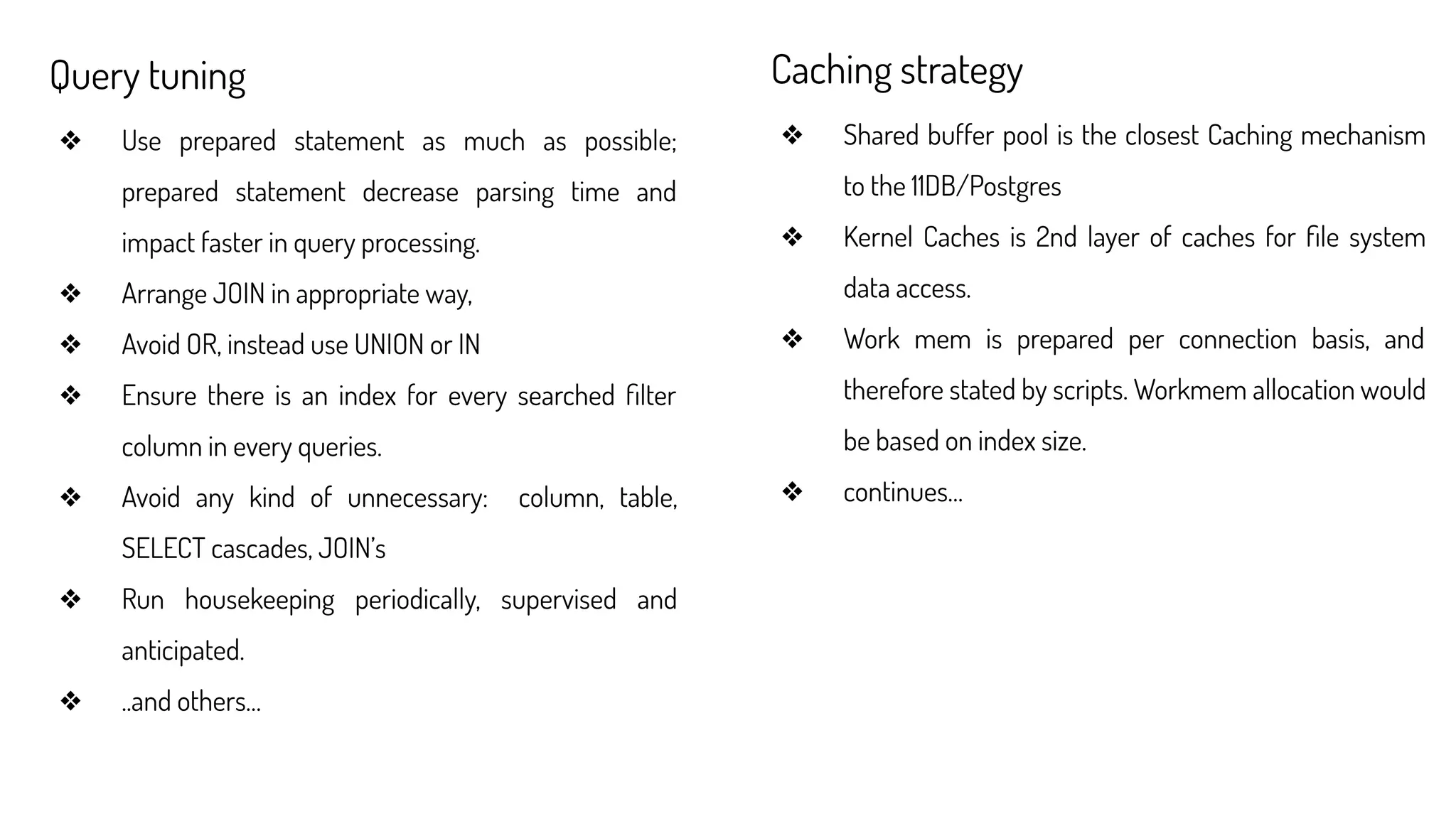 Query tuning
❖ Use prepared statement as much as possible;
prepared statement decrease parsing time and
impact faster in query processing.
❖ Arrange JOIN in appropriate way,
❖ Avoid OR, instead use UNION or IN
❖ Ensure there is an index for every searched ﬁlter
column in every queries.
❖ Avoid any kind of unnecessary: column, table,
SELECT cascades, JOIN’s
❖ Run housekeeping periodically, supervised and
anticipated.
❖ ..and others…
Caching strategy
❖ Shared buffer pool is the closest Caching mechanism
to the 11DB/Postgres
❖ Kernel Caches is 2nd layer of caches for ﬁle system
data access.
❖ Work mem is prepared per connection basis, and
therefore stated by scripts. Workmem allocation would
be based on index size.
❖ continues…
 
