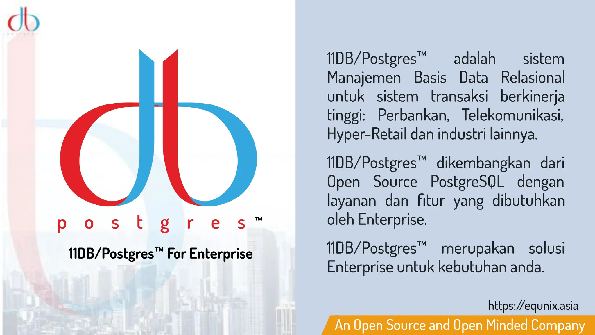 11DB/Postgres™ For Enterprise
11DB/Postgres™ adalah sistem
Manajemen Basis Data Relasional
untuk sistem transaksi berkinerja
tinggi: Perbankan, Telekomunikasi,
Hyper-Retail dan industri lainnya.
11DB/Postgres™ dikembangkan dari
Open Source PostgreSQL dengan
layanan dan ﬁtur yang dibutuhkan
oleh Enterprise.
11DB/Postgres™ merupakan solusi
Enterprise untuk kebutuhan anda.
 