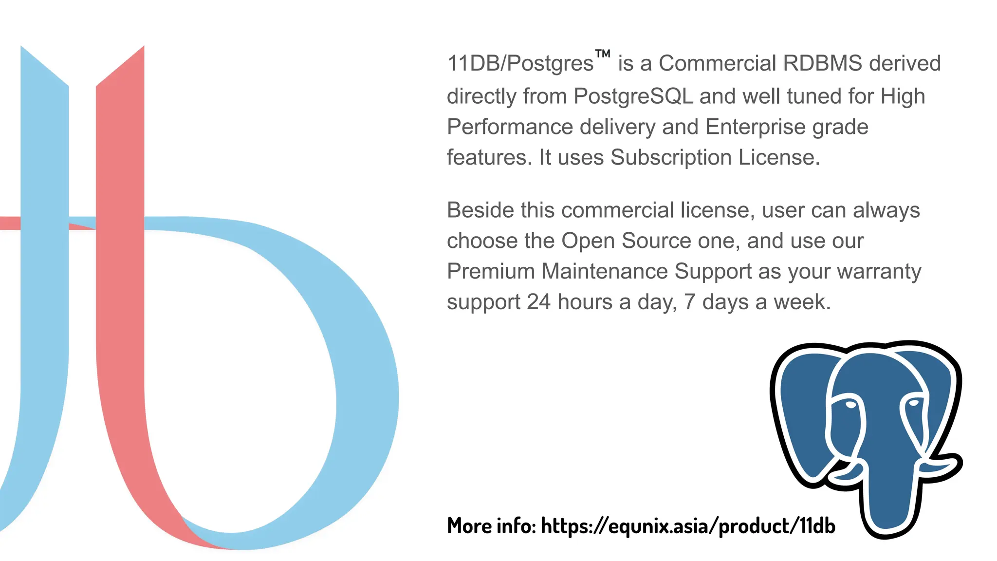 11DB/Postgres™ is a Commercial RDBMS derived
directly from PostgreSQL and well tuned for High
Performance delivery and Enterprise grade
features. It uses Subscription License.
Beside this commercial license, user can always
choose the Open Source one, and use our
Premium Maintenance Support as your warranty
support 24 hours a day, 7 days a week.
More info: https:/
/equnix.asia/product/11db
 