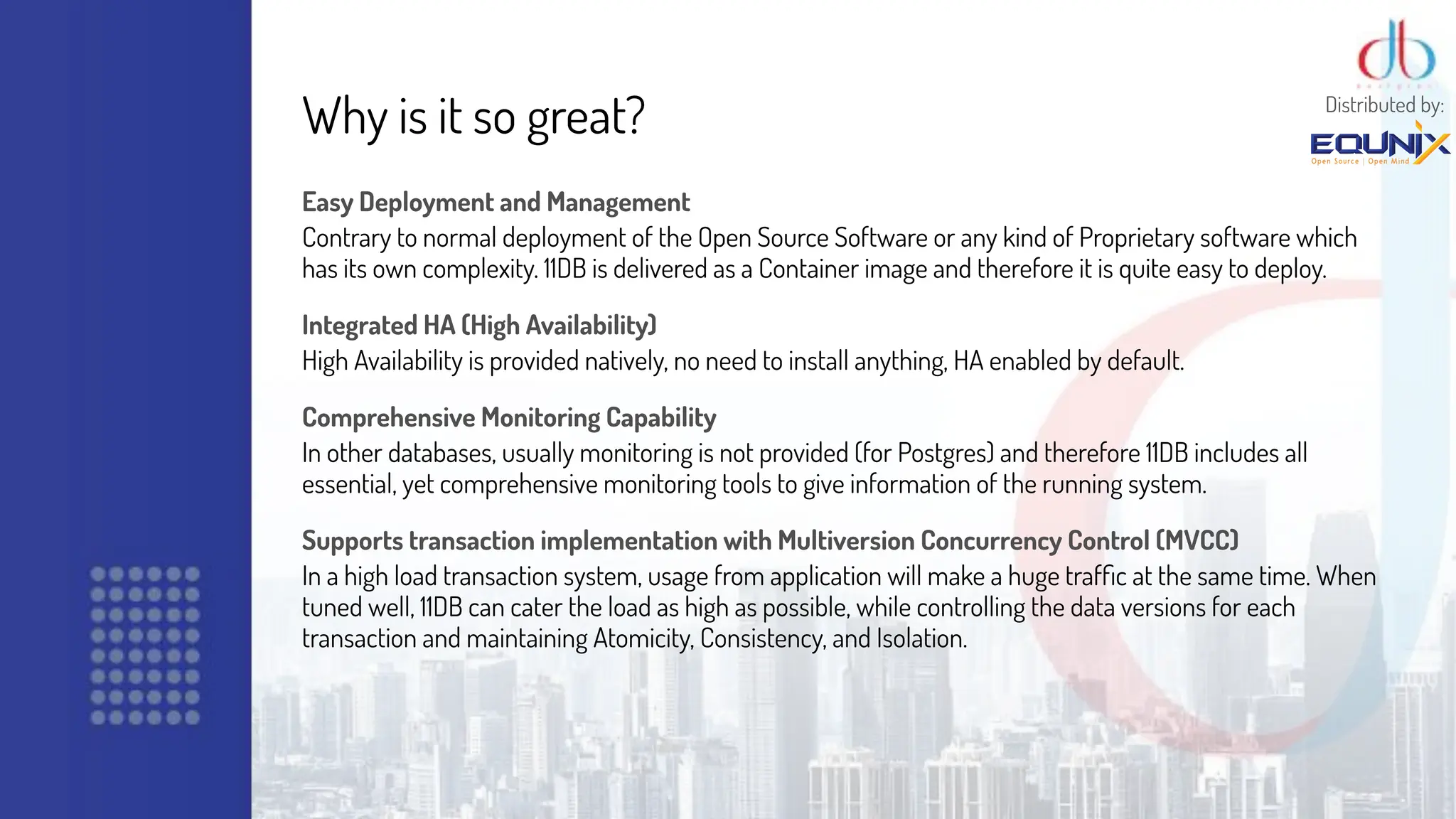 Why is it so great?
Easy Deployment and Management
Contrary to normal deployment of the Open Source Software or any kind of Proprietary software which
has its own complexity. 11DB is delivered as a Container image and therefore it is quite easy to deploy.
Integrated HA (High Availability)
High Availability is provided natively, no need to install anything, HA enabled by default.
Comprehensive Monitoring Capability
In other databases, usually monitoring is not provided (for Postgres) and therefore 11DB includes all
essential, yet comprehensive monitoring tools to give information of the running system.
Supports transaction implementation with Multiversion Concurrency Control (MVCC)
In a high load transaction system, usage from application will make a huge trafﬁc at the same time. When
tuned well, 11DB can cater the load as high as possible, while controlling the data versions for each
transaction and maintaining Atomicity, Consistency, and Isolation.
Distributed by:
 