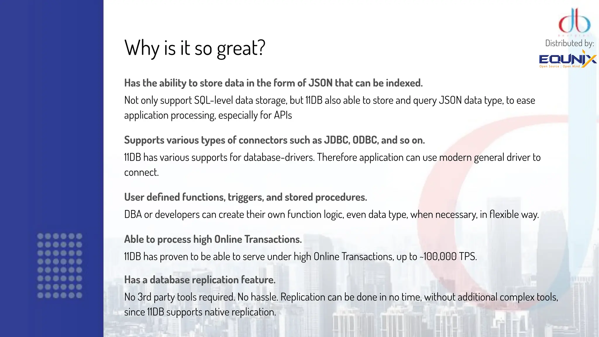 Why is it so great?
Has the ability to store data in the form of JSON that can be indexed.
Not only support SQL-level data storage, but 11DB also able to store and query JSON data type, to ease
application processing, especially for APIs
Supports various types of connectors such as JDBC, ODBC, and so on.
11DB has various supports for database-drivers. Therefore application can use modern general driver to
connect.
User deﬁned functions, triggers, and stored procedures.
DBA or developers can create their own function logic, even data type, when necessary, in ﬂexible way.
Able to process high Online Transactions.
11DB has proven to be able to serve under high Online Transactions, up to ~100,000 TPS.
Has a database replication feature.
No 3rd party tools required. No hassle. Replication can be done in no time, without additional complex tools,
since 11DB supports native replication.
Distributed by:
 