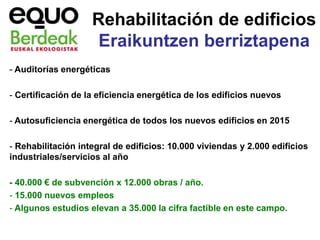Rehabilitación de edificios
                     Eraikuntzen berriztapena
- Auditorías energéticas

- Certificación de la eficiencia energética de los edificios nuevos

- Autosuficiencia energética de todos los nuevos edificios en 2015

- Rehabilitación integral de edificios: 10.000 viviendas y 2.000 edificios
industriales/servicios al año

- 40.000 € de subvención x 12.000 obras / año.
- 15.000 nuevos empleos
- Algunos estudios elevan a 35.000 la cifra factible en este campo.
 