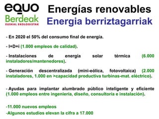 Energías renovables
                   Energia berriztagarriak
- En 2020 el 50% del consumo final de energía.

- I+D+i (1.000 empleos de calidad).

- Instalaciones    de     energía        solar     térmica      (6.000
instaladores/mantenedores).

- Generación descentralizada (mini-eólica, fotovoltaica) (2.000
instaladores, 1.000 en >capacidad productiva turbinas-mat. eléctrico).

- Ayudas para implantar alumbrado público inteligente y eficiente
(1.000 empleos entre ingeniería, diseño, consultoría e instalación).

-11.000 nuevos empleos
-Algunos estudios elevan la cifra a 17.000
 