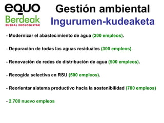 Gestión ambiental
                    Ingurumen-kudeaketa
- Modernizar el abastecimiento de agua (200 empleos).

- Depuración de todas las aguas residuales (300 empleos).

- Renovación de redes de distribución de agua (500 empleos).

- Recogida selectiva en RSU (500 empleos).

- Reorientar sistema productivo hacia la sostenibilidad (700 empleos)

- 2.700 nuevo empleos
 